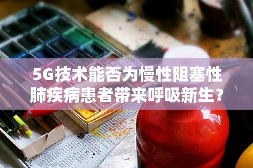 5G技术能否为慢性阻塞性肺疾病患者带来呼吸新生？