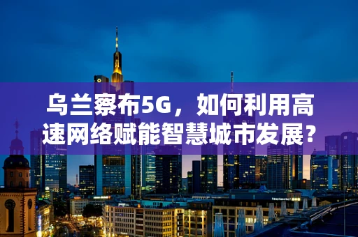 乌兰察布5G，如何利用高速网络赋能智慧城市发展？