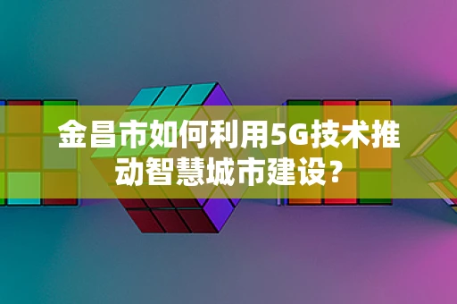 金昌市如何利用5G技术推动智慧城市建设？