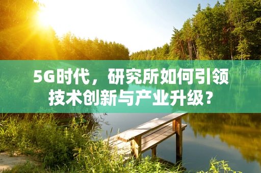 5G时代，研究所如何引领技术创新与产业升级？