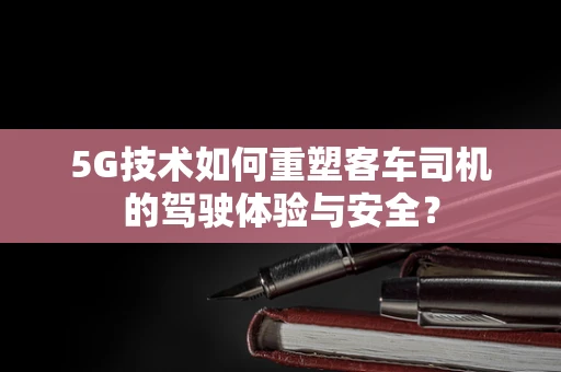 5G技术如何重塑客车司机的驾驶体验与安全？