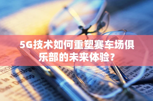 5G技术如何重塑赛车场俱乐部的未来体验？