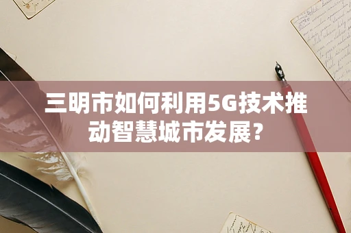 三明市如何利用5G技术推动智慧城市发展？