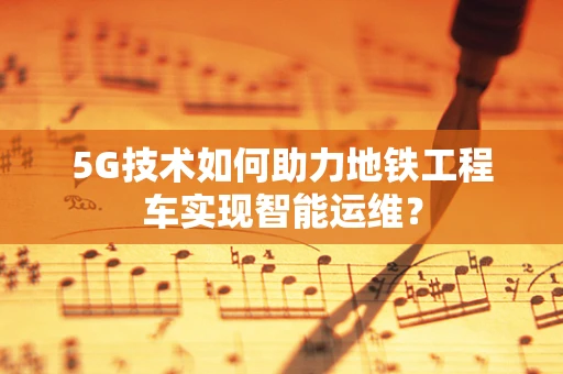 5G技术如何助力地铁工程车实现智能运维？