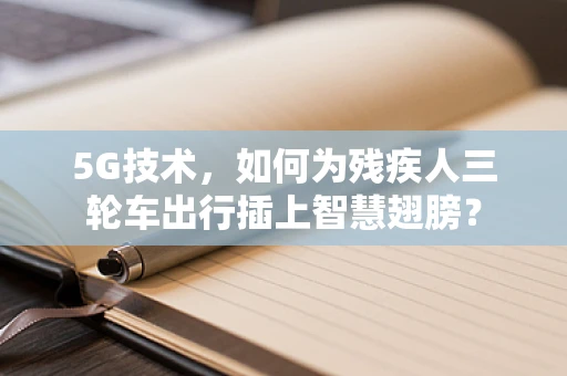 5G技术，如何为残疾人三轮车出行插上智慧翅膀？
