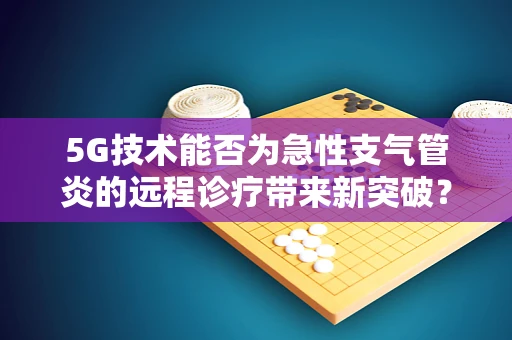 5G技术能否为急性支气管炎的远程诊疗带来新突破？