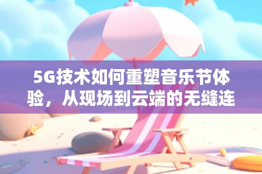 5G技术如何重塑音乐节体验，从现场到云端的无缝连接