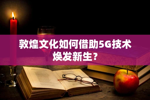 敦煌文化如何借助5G技术焕发新生？