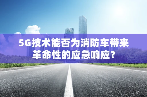 5G技术能否为消防车带来革命性的应急响应？