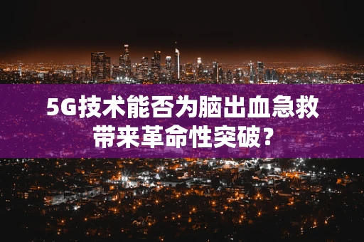 5G技术能否为脑出血急救带来革命性突破？