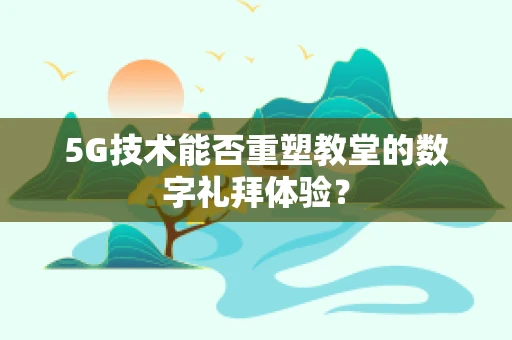 5G技术能否重塑教堂的数字礼拜体验？