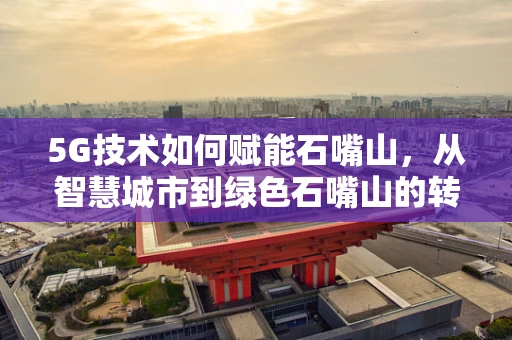 5G技术如何赋能石嘴山，从智慧城市到绿色石嘴山的转型之路？