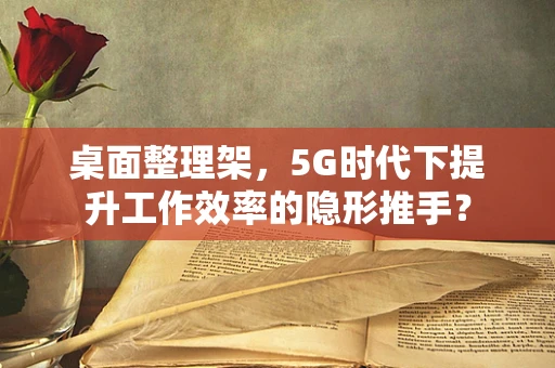 桌面整理架，5G时代下提升工作效率的隐形推手？