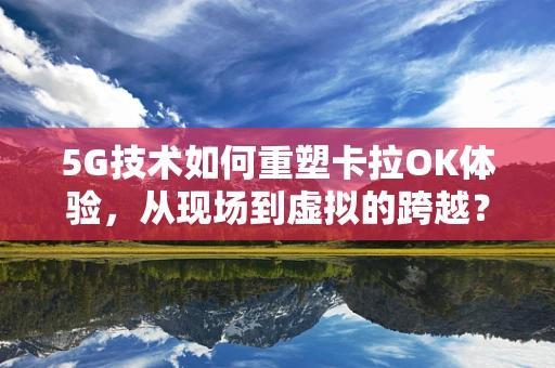 5G技术如何重塑卡拉OK体验，从现场到虚拟的跨越？
