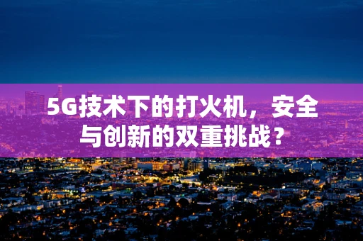 5G技术下的打火机，安全与创新的双重挑战？