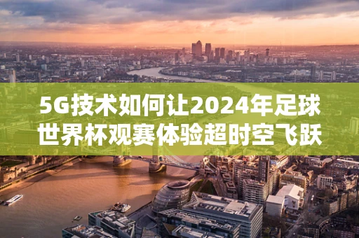 5G技术如何让2024年足球世界杯观赛体验超时空飞跃？