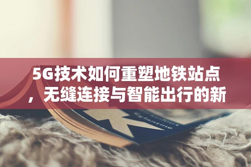 5G技术如何重塑地铁站点，无缝连接与智能出行的新篇章？