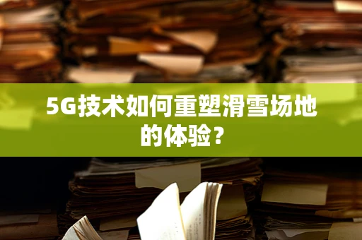 5G技术如何重塑滑雪场地的体验？
