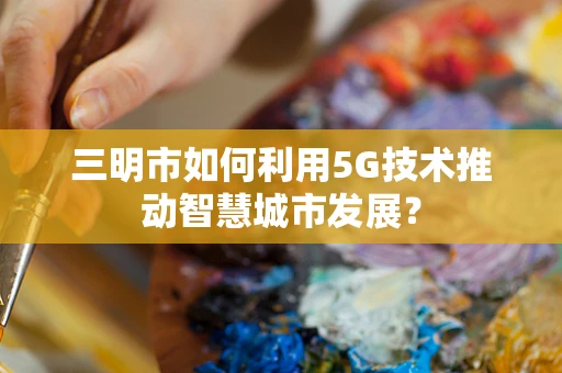 三明市如何利用5G技术推动智慧城市发展？