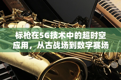 标枪在5G技术中的超时空应用，从古战场到数字赛场