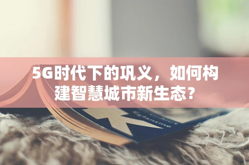 5G时代下的巩义，如何构建智慧城市新生态？