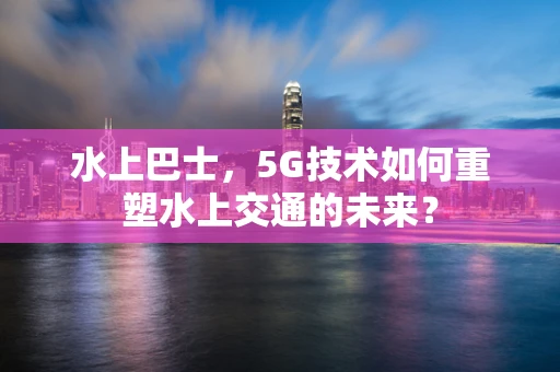 水上巴士，5G技术如何重塑水上交通的未来？