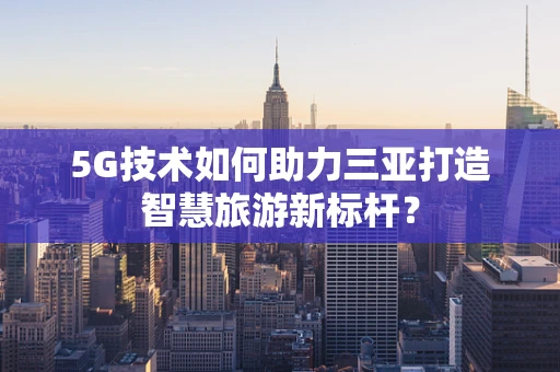 5G技术如何助力三亚打造智慧旅游新标杆？