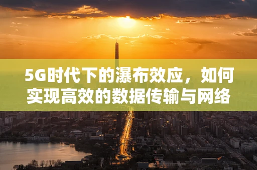 5G时代下的瀑布效应，如何实现高效的数据传输与网络优化？