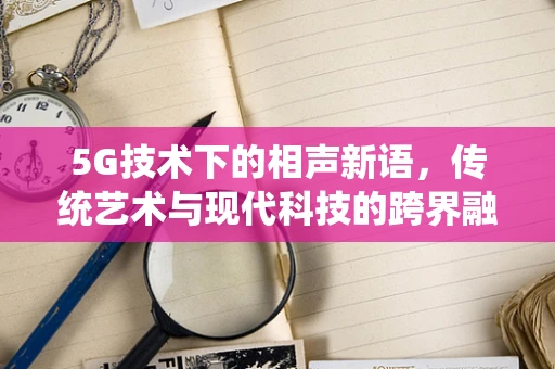 5G技术下的相声新语，传统艺术与现代科技的跨界融合？