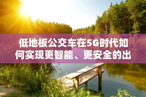 低地板公交车在5G时代如何实现更智能、更安全的出行体验？