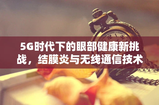5G时代下的眼部健康新挑战，结膜炎与无线通信技术的关联性