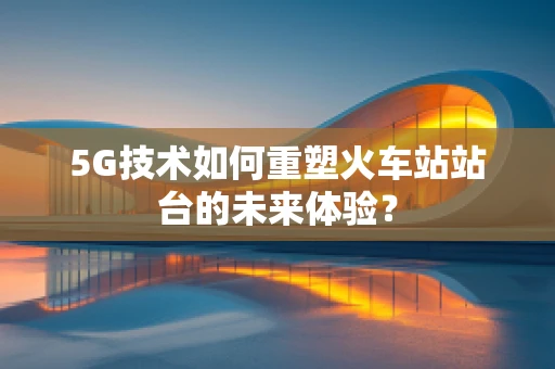 5G技术如何重塑火车站站台的未来体验？