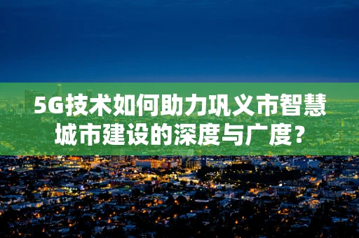 5G技术如何助力巩义市智慧城市建设的深度与广度？