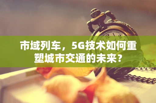市域列车，5G技术如何重塑城市交通的未来？