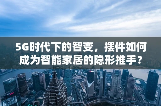 5G时代下的智变，摆件如何成为智能家居的隐形推手？