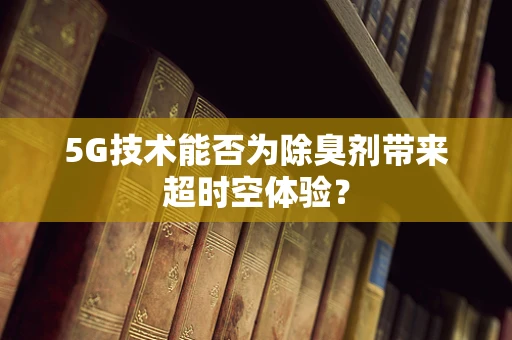 5G技术能否为除臭剂带来超时空体验？