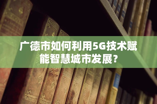 广德市如何利用5G技术赋能智慧城市发展？