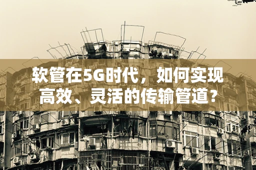 软管在5G时代，如何实现高效、灵活的传输管道？