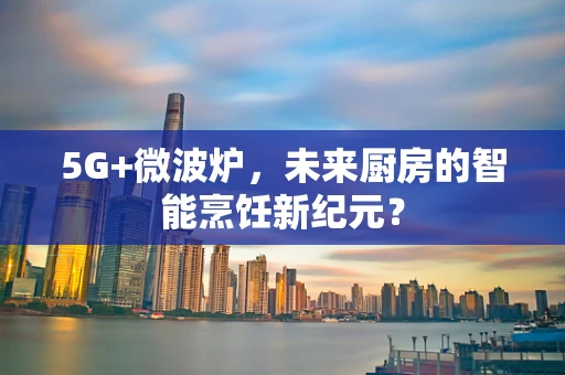 5G+微波炉，未来厨房的智能烹饪新纪元？