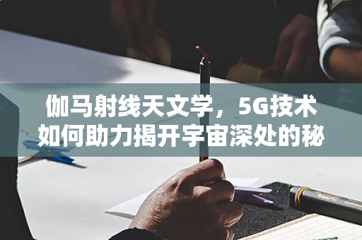 伽马射线天文学，5G技术如何助力揭开宇宙深处的秘密？