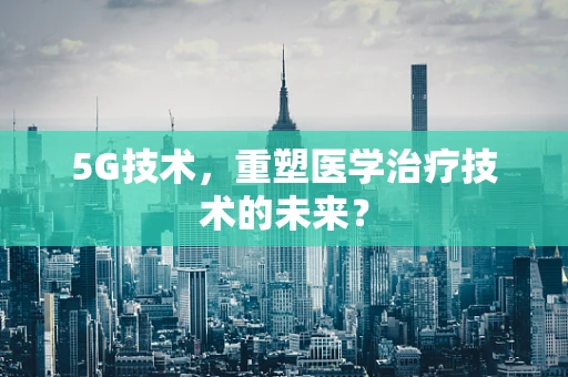 5G技术，重塑医学治疗技术的未来？