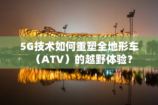 5G技术如何重塑全地形车（ATV）的越野体验？