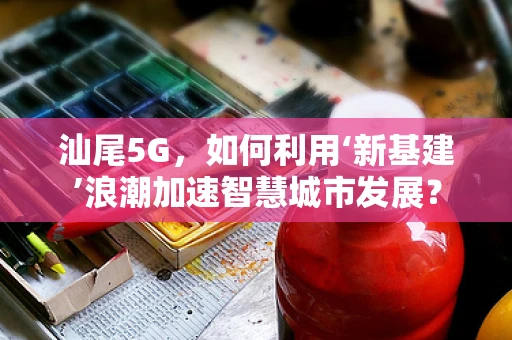汕尾5G，如何利用‘新基建’浪潮加速智慧城市发展？
