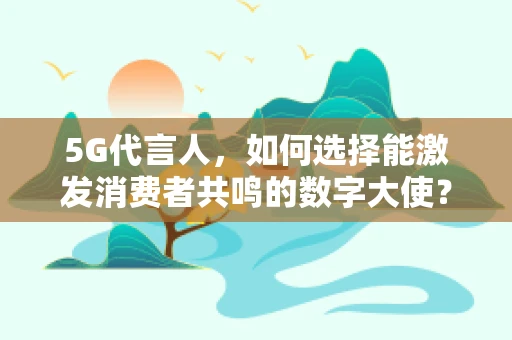 5G代言人，如何选择能激发消费者共鸣的数字大使？