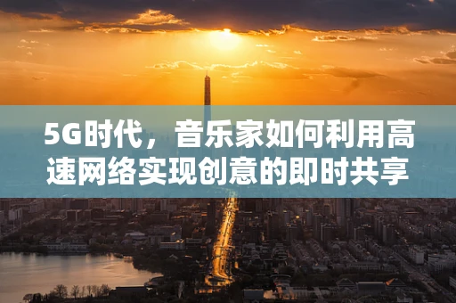 5G时代，音乐家如何利用高速网络实现创意的即时共享与全球巡演？