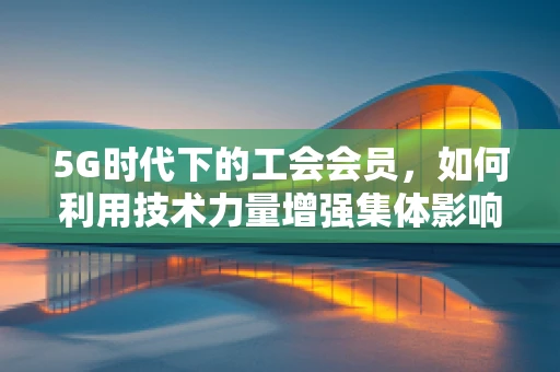 5G时代下的工会会员，如何利用技术力量增强集体影响力？