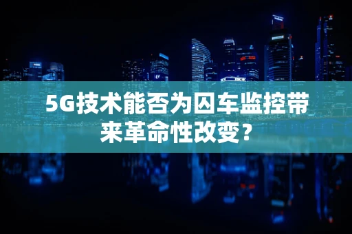 5G技术能否为囚车监控带来革命性改变？