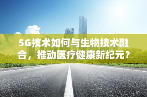 5G技术如何与生物技术融合，推动医疗健康新纪元？