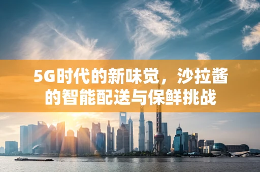 5G时代的新味觉，沙拉酱的智能配送与保鲜挑战