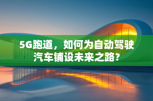 5G跑道，如何为自动驾驶汽车铺设未来之路？
